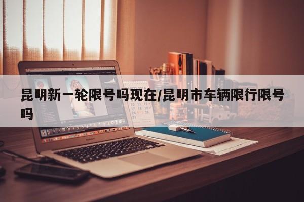 昆明新一轮限号吗现在/昆明市车辆限行限号吗