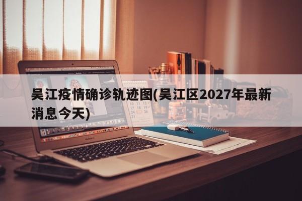 吴江疫情确诊轨迹图(吴江区2027年最新消息今天)