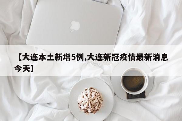 【大连本土新增5例,大连新冠疫情最新消息今天】