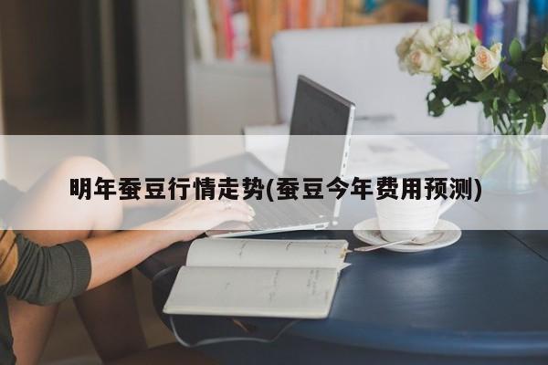 明年蚕豆行情走势(蚕豆今年费用预测)