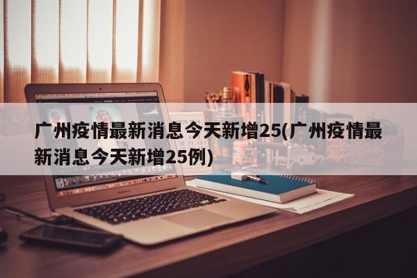 广州疫情最新消息今天新增25(广州疫情最新消息今天新增25例)