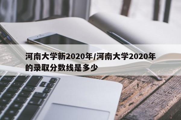 河南大学新2020年/河南大学2020年的录取分数线是多少