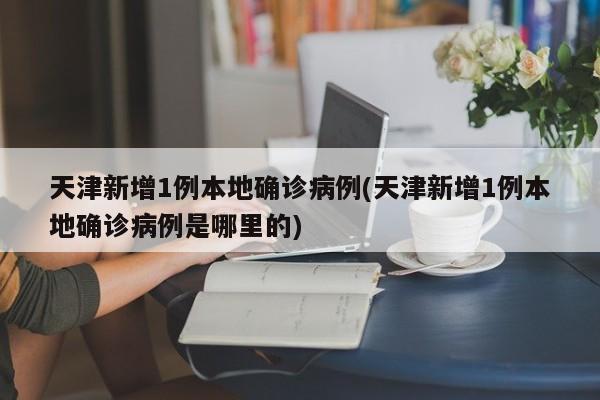 天津新增1例本地确诊病例(天津新增1例本地确诊病例是哪里的)