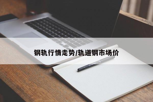钢轨行情走势/轨道钢市场价