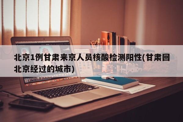 北京1例甘肃来京人员核酸检测阳性(甘肃回北京经过的城市)