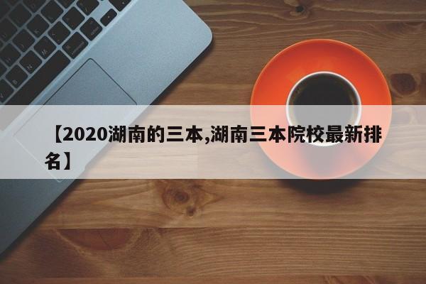 【2020湖南的三本,湖南三本院校最新排名】