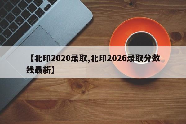 【北印2020录取,北印2026录取分数线最新】
