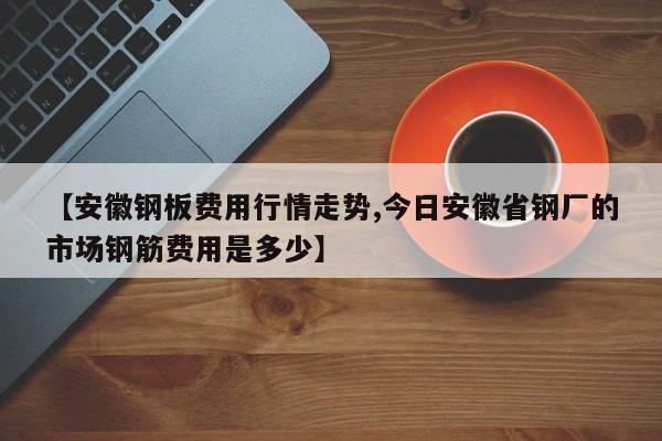 【安徽钢板费用行情走势,今日安徽省钢厂的市场钢筋费用是多少】