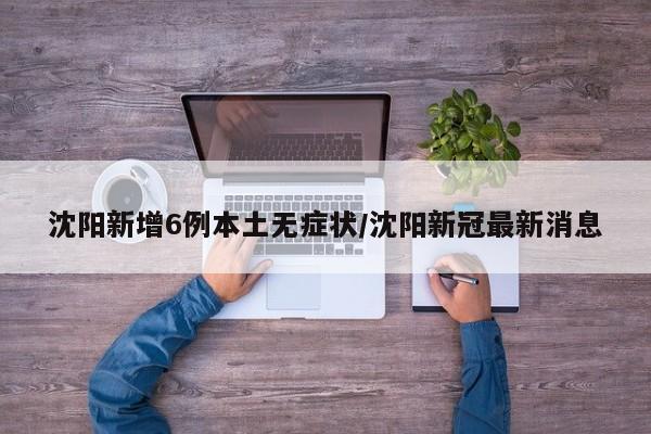 沈阳新增6例本土无症状/沈阳新冠最新消息