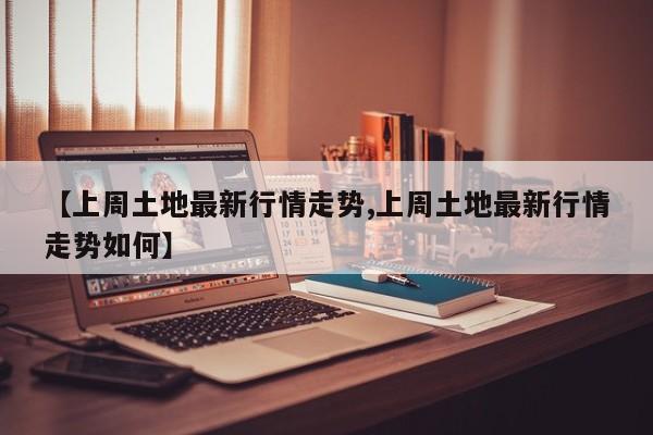 【上周土地最新行情走势,上周土地最新行情走势如何】