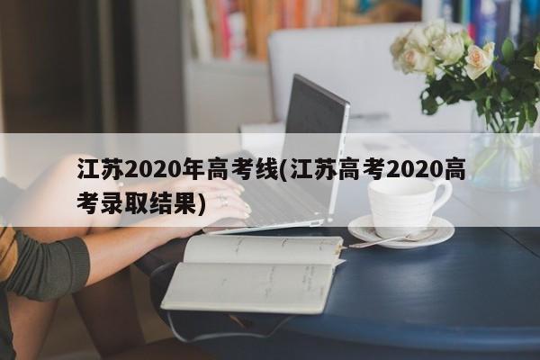 江苏2020年高考线(江苏高考2020高考录取结果)
