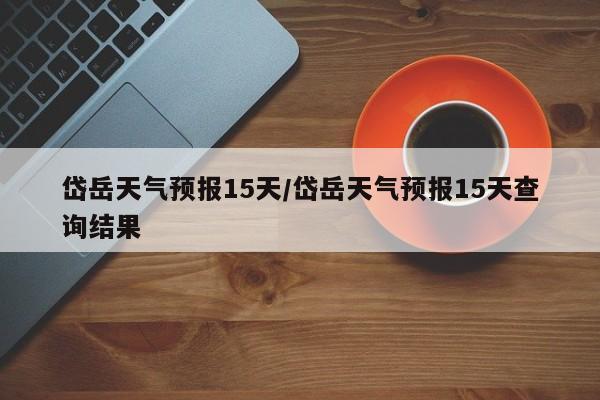 岱岳天气预报15天/岱岳天气预报15天查询结果