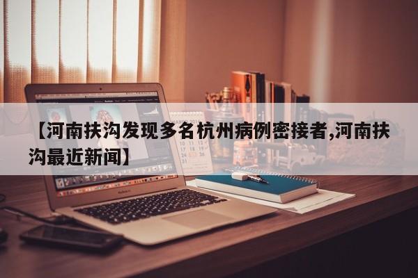 【河南扶沟发现多名杭州病例密接者,河南扶沟最近新闻】