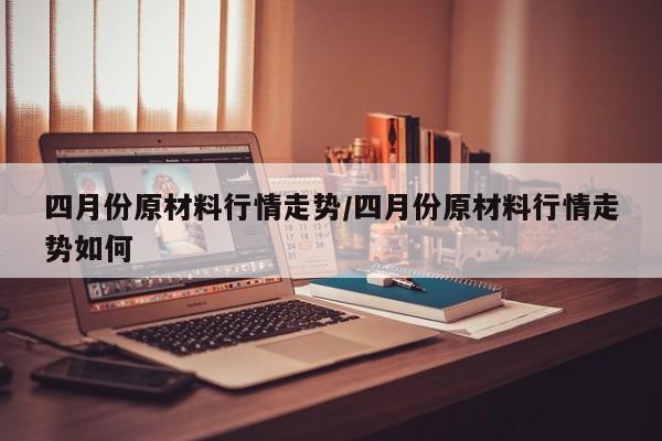 四月份原材料行情走势/四月份原材料行情走势如何