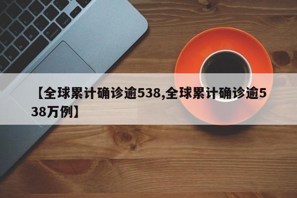 【全球累计确诊逾538,全球累计确诊逾538万例】