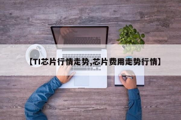 【TI芯片行情走势,芯片费用走势行情】