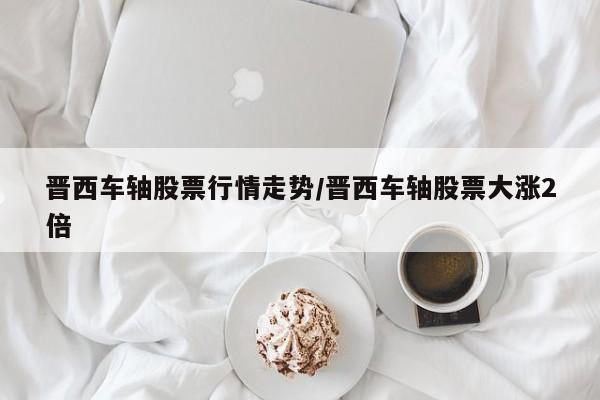 晋西车轴股票行情走势/晋西车轴股票大涨2倍