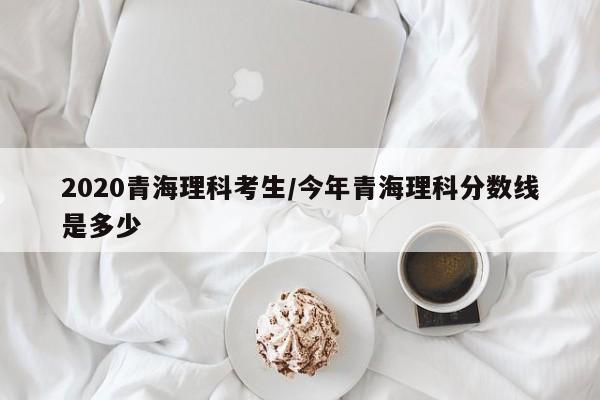 2020青海理科考生/今年青海理科分数线是多少