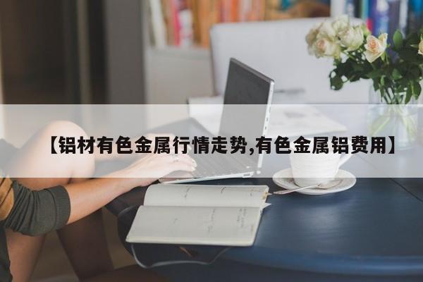 【铝材有色金属行情走势,有色金属铝费用】