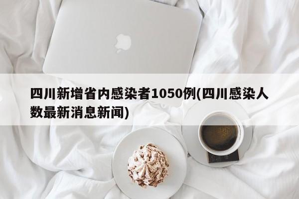 四川新增省内感染者1050例(四川感染人数最新消息新闻)