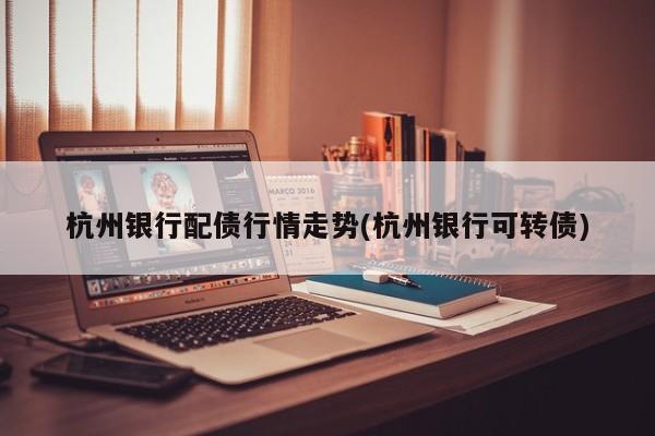 杭州银行配债行情走势(杭州银行可转债)