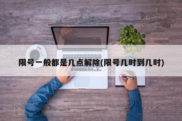 限号一般都是几点解除(限号几时到几时)