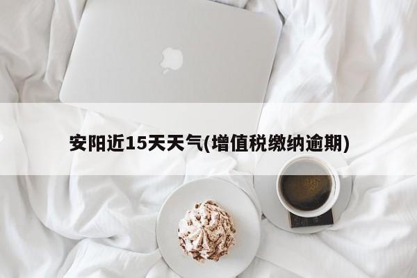 安阳近15天天气(增值税缴纳逾期)
