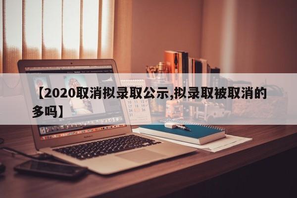 【2020取消拟录取公示,拟录取被取消的多吗】