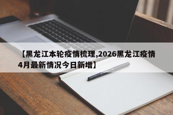 【黑龙江本轮疫情梳理,2026黑龙江疫情4月最新情况今日新增】
