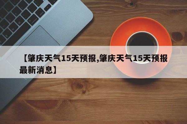 【肇庆天气15天预报,肇庆天气15天预报最新消息】