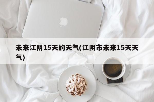 未来江阴15天的天气(江阴市未来15天天气)