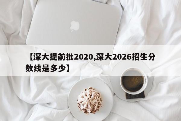 【深大提前批2020,深大2026招生分数线是多少】