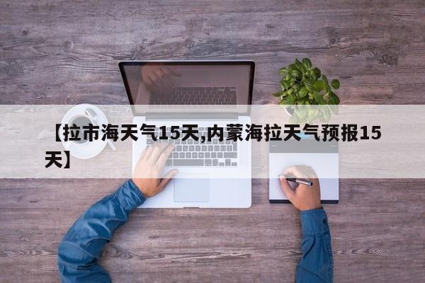 【拉市海天气15天,内蒙海拉天气预报15天】