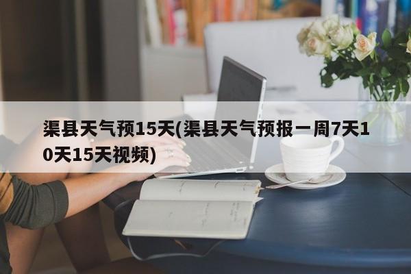 渠县天气预15天(渠县天气预报一周7天10天15天视频)