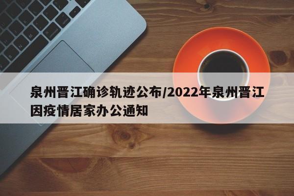 泉州晋江确诊轨迹公布/2022年泉州晋江因疫情居家办公通知