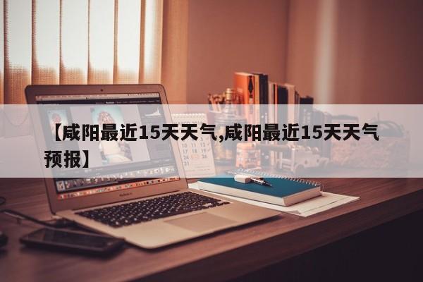 【咸阳最近15天天气,咸阳最近15天天气预报】
