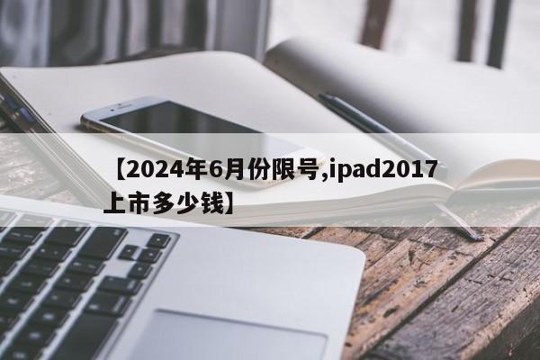 【2024年6月份限号,ipad2017上市多少钱】