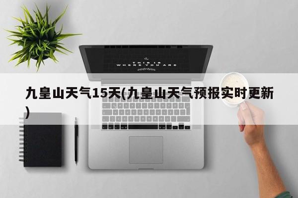九皇山天气15天(九皇山天气预报实时更新)