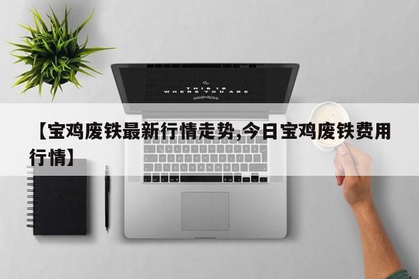 【宝鸡废铁最新行情走势,今日宝鸡废铁费用行情】