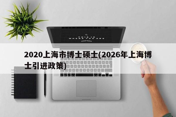 2020上海市博士硕士(2026年上海博士引进政策)