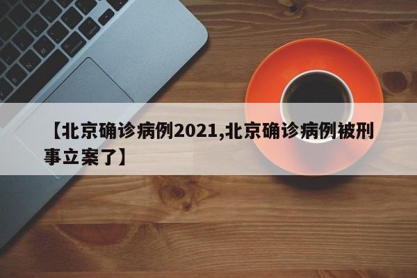【北京确诊病例2021,北京确诊病例被刑事立案了】