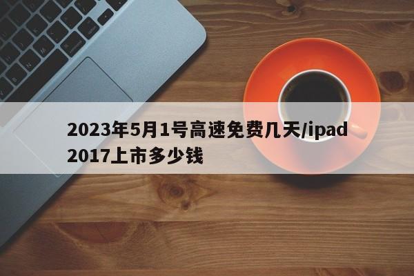 2023年5月1号高速免费几天/ipad2017上市多少钱
