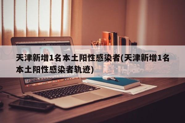 天津新增1名本土阳性感染者(天津新增1名本土阳性感染者轨迹)