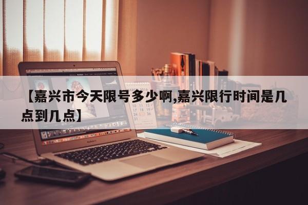 【嘉兴市今天限号多少啊,嘉兴限行时间是几点到几点】
