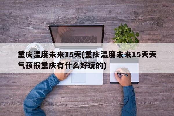 重庆温度未来15天(重庆温度未来15天天气预报重庆有什么好玩的)