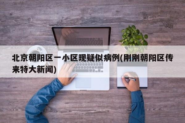 北京朝阳区一小区现疑似病例(刚刚朝阳区传来特大新闻)