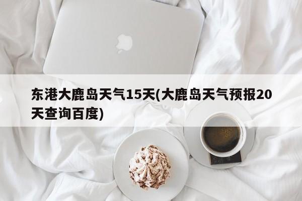 东港大鹿岛天气15天(大鹿岛天气预报20天查询百度)