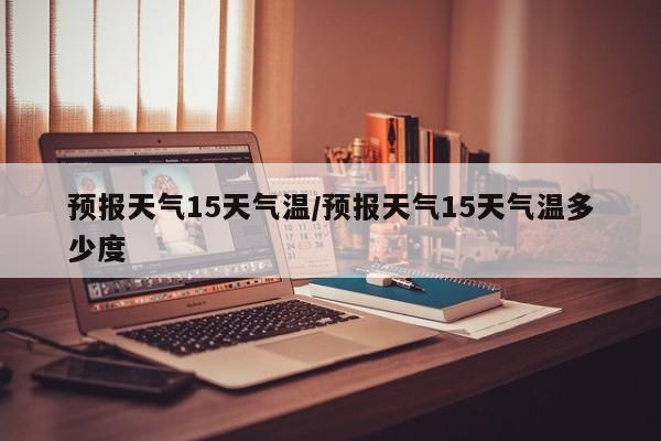 预报天气15天气温/预报天气15天气温多少度