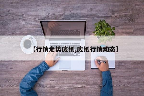 【行情走势废纸,废纸行情动态】