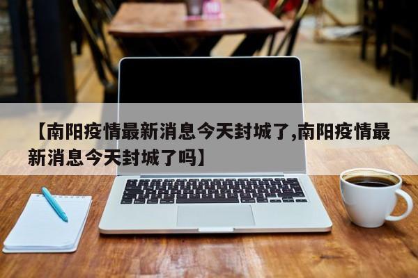 【南阳疫情最新消息今天封城了,南阳疫情最新消息今天封城了吗】